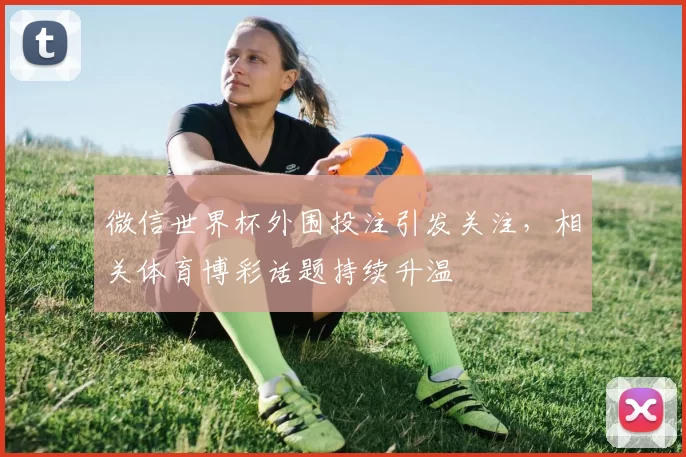微信世界杯外围投注引发关注，相关体育博彩话题持续升温
