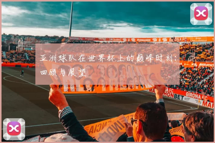 亚洲球队在世界杯上的巅峰时刻:回顾与展望