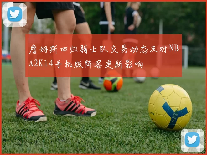 詹姆斯回归骑士队交易动态及对NBA2K14手机版阵容更新影响