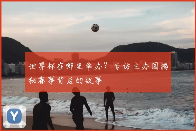 世界杯在哪里举办？专访主办国揭秘赛事背后的故事