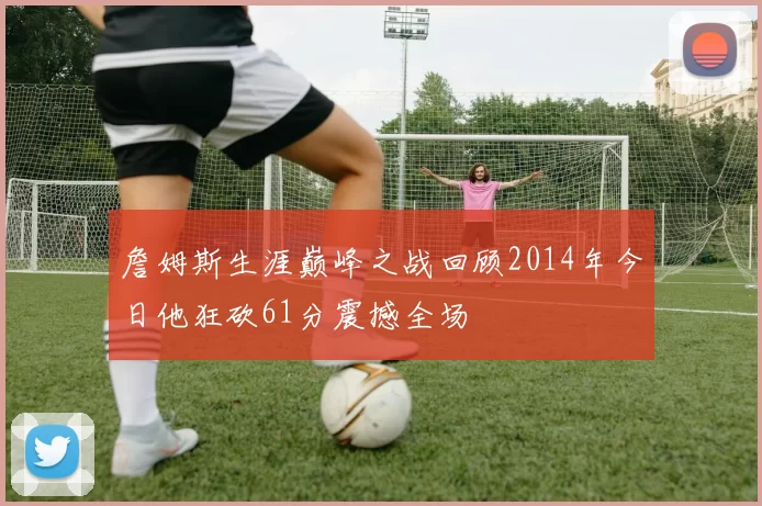 詹姆斯生涯巅峰之战回顾2014年今日他狂砍61分震撼全场