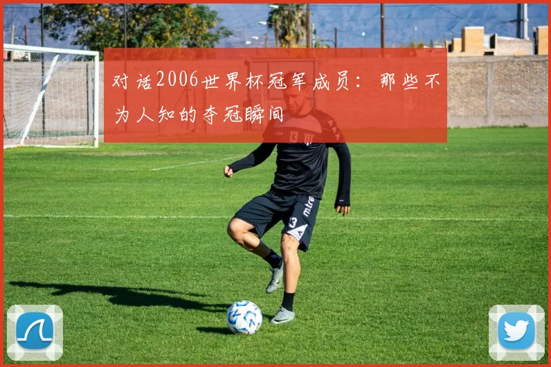 对话2006世界杯冠军成员:那些不为人知的夺冠瞬间
