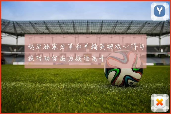 赵芳独家分享和平精英游戏心得与技巧助你成为战场高手