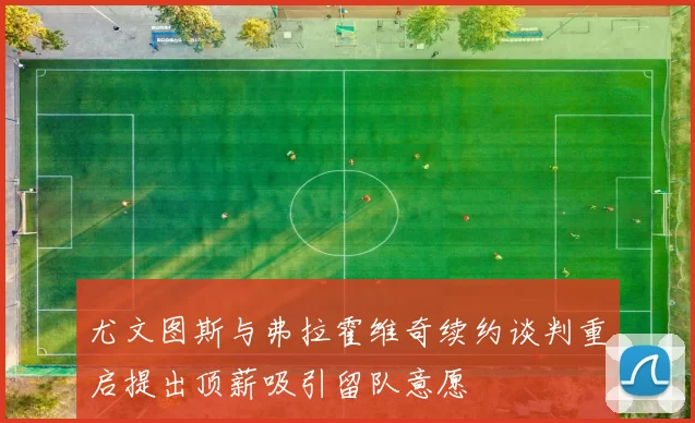尤文图斯与弗拉霍维奇续约谈判重启提出顶薪吸引留队意愿