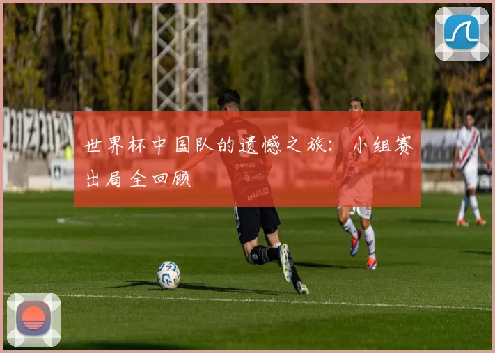 世界杯中国队的遗憾之旅：小组赛出局全回顾