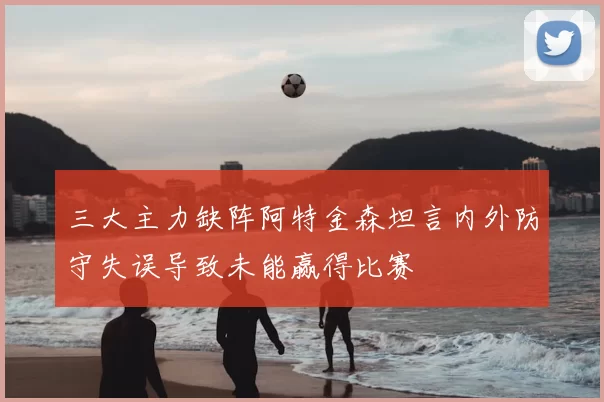 三大主力缺阵阿特金森坦言内外防守失误导致未能赢得比赛