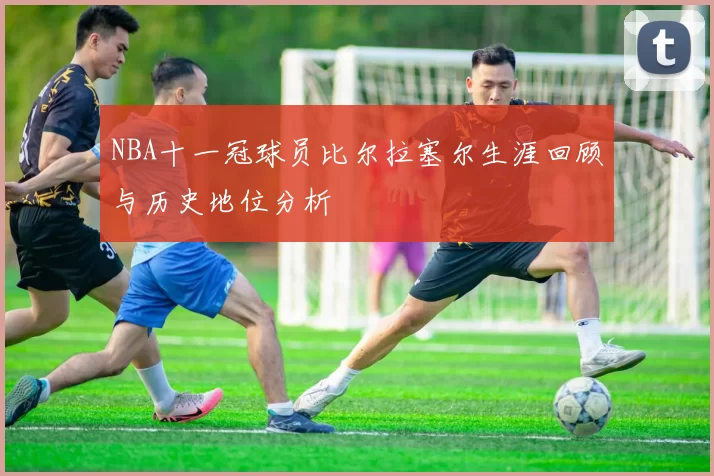 NBA十一冠球员比尔拉塞尔生涯回顾与历史地位分析