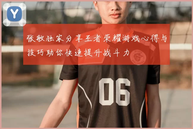 张敏独家分享王者荣耀游戏心得与技巧助你快速提升战斗力
