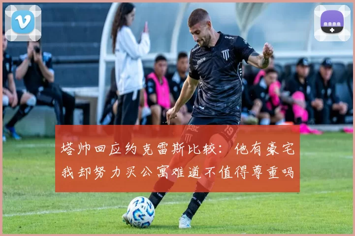塔帅回应约克雷斯比较:他有豪宅我却努力买公寓难道不值得尊重吗