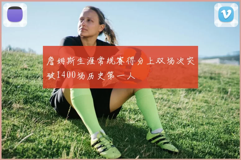 詹姆斯生涯常规赛得分上双场次突破1400场历史第一人