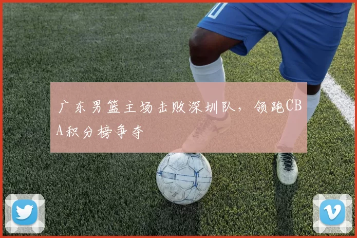 广东男篮主场击败深圳队,领跑CBA积分榜争夺