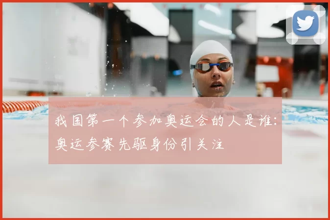 我国第一个参加奥运会的人是谁:奥运参赛先驱身份引关注