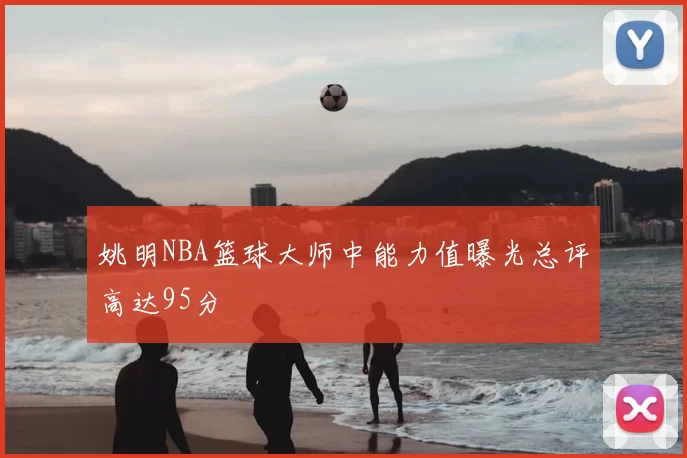姚明NBA篮球大师中能力值曝光总评高达95分
