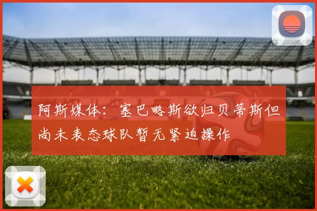 阿斯媒体：塞巴略斯欲归贝蒂斯但尚未表态球队暂无紧迫操作