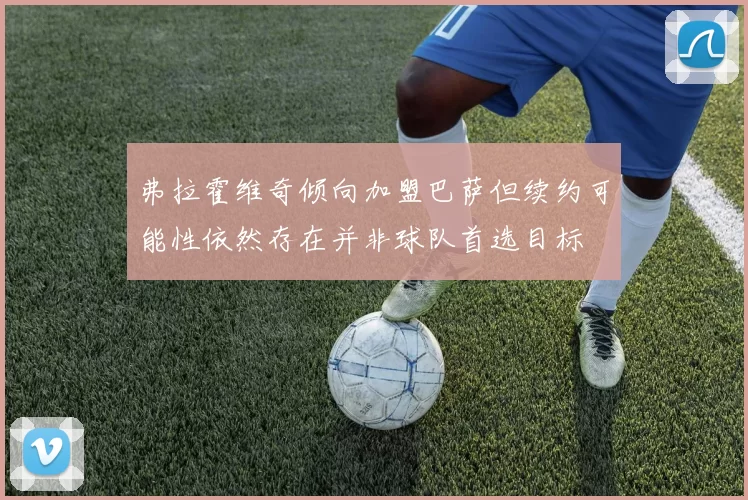 弗拉霍维奇倾向加盟巴萨但续约可能性依然存在并非球队首选目标