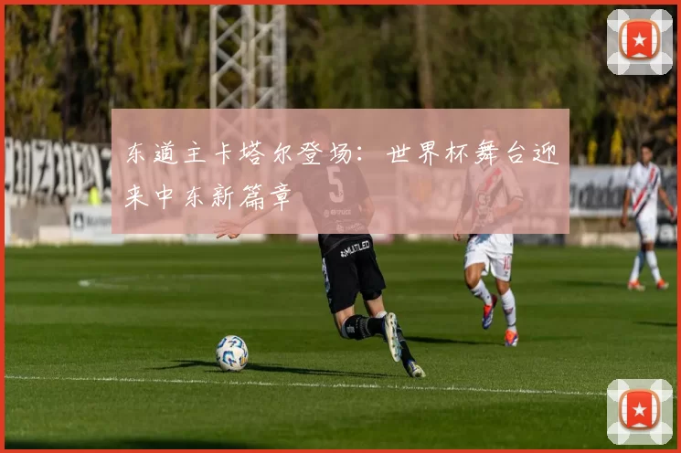 东道主卡塔尔登场:世界杯舞台迎来中东新篇章