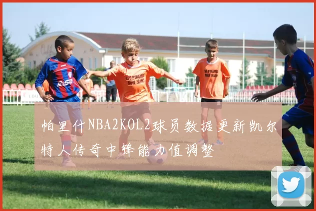 帕里什NBA2KOL2球员数据更新凯尔特人传奇中锋能力值调整