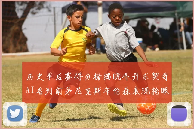历史季后赛得分榜揭晓乔丹东契奇AI名列前茅尼克斯布伦森表现抢眼