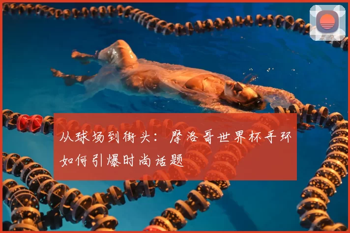 从球场到街头:摩洛哥世界杯手环如何引爆时尚话题