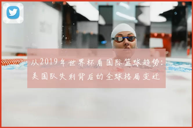 从2019年世界杯看国际篮球趋势:美国队失利背后的全球格局变迁