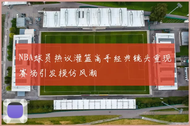 NBA球员热议灌篮高手经典镜头重现赛场引发模仿风潮