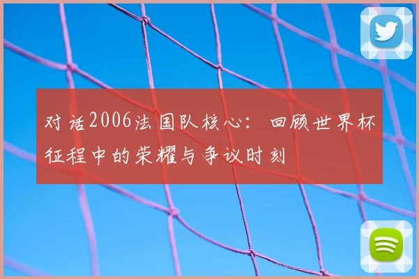 对话2006法国队核心：回顾世界杯征程中的荣耀与争议时刻
