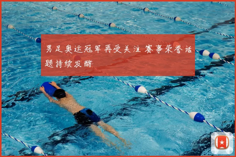 男足奥运冠军再受关注 赛事荣誉话题持续发酵