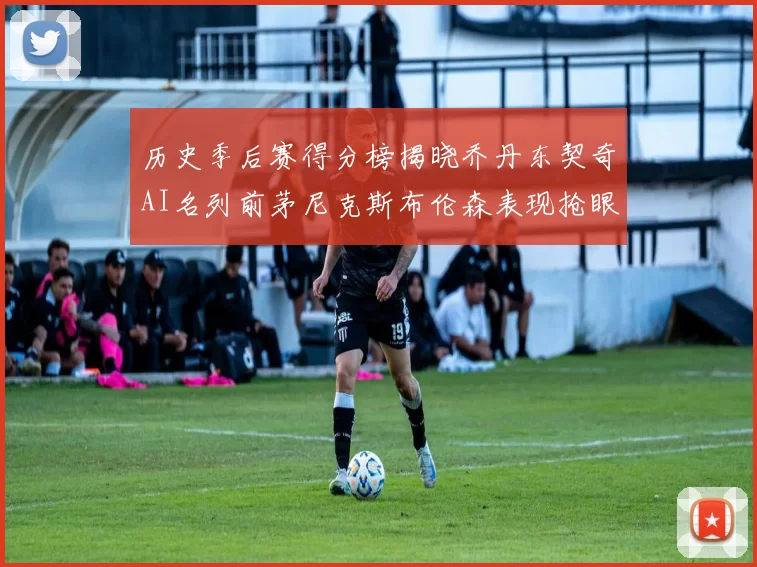 历史季后赛得分榜揭晓乔丹东契奇AI名列前茅尼克斯布伦森表现抢眼