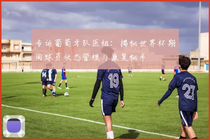 专访葡萄牙队医组：揭秘世界杯期间球员状态管理与康复秘辛