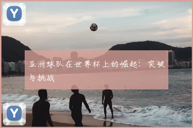 亚洲球队在世界杯上的崛起:突破与挑战