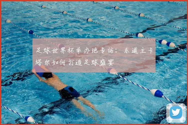 足球世界杯举办地专访：东道主卡塔尔如何打造足球盛宴