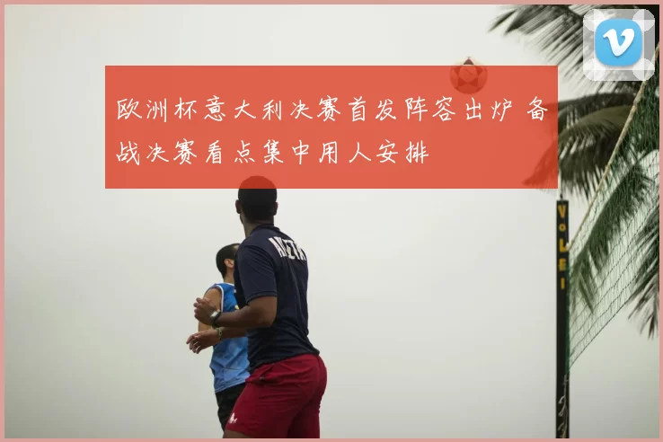 欧洲杯意大利决赛首发阵容出炉 备战决赛看点集中用人安排