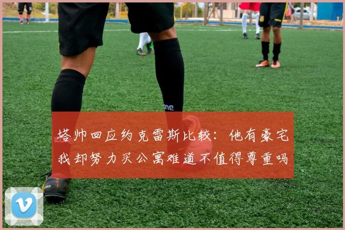 塔帅回应约克雷斯比较：他有豪宅我却努力买公寓难道不值得尊重吗
