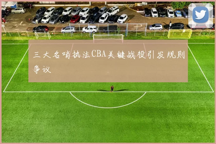 三大名哨执法CBA关键战役引发规则争议