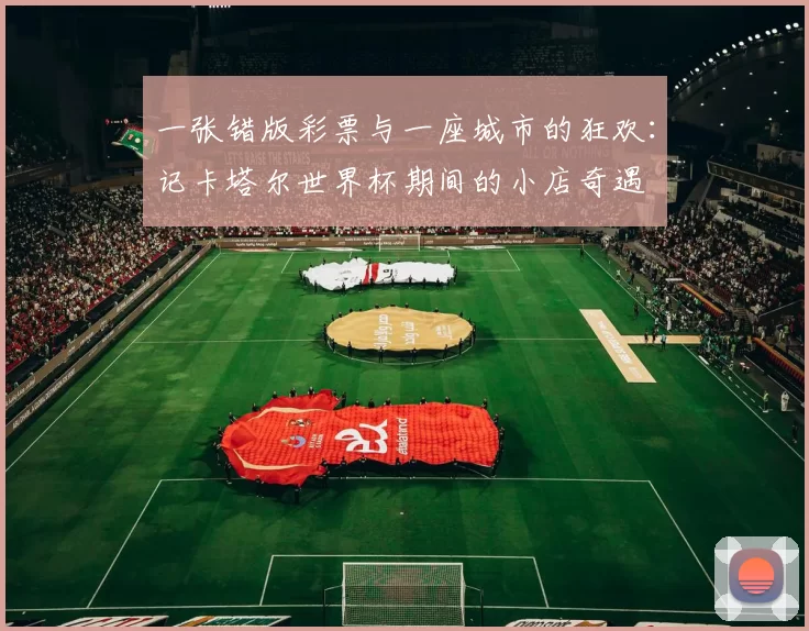 一张错版彩票与一座城市的狂欢：记卡塔尔世界杯期间的小店奇遇