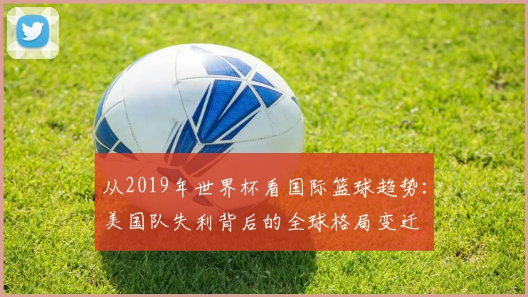 从2019年世界杯看国际篮球趋势：美国队失利背后的全球格局变迁