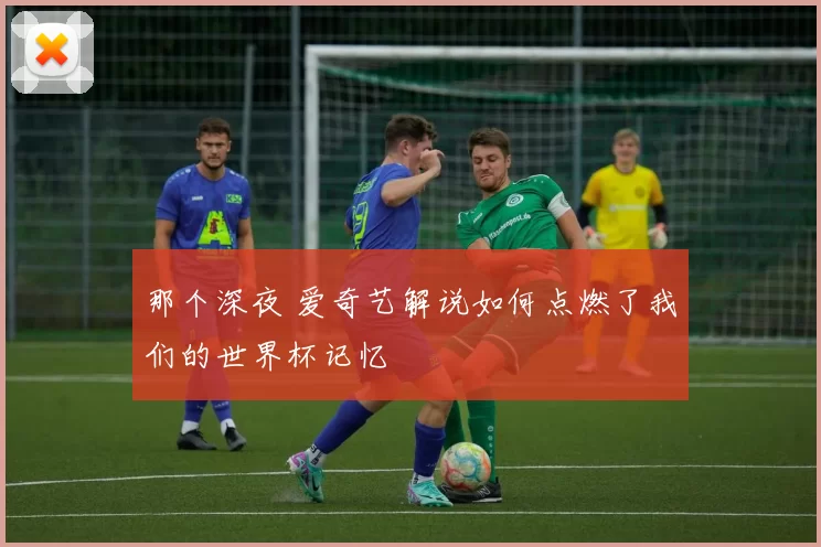 那个深夜 爱奇艺解说如何点燃了我们的世界杯记忆