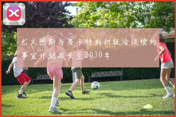 尤文图斯与洛卡特利积极洽谈续约事宜计划延长至2030年