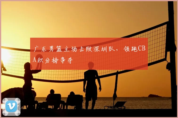 广东男篮主场击败深圳队，领跑CBA积分榜争夺