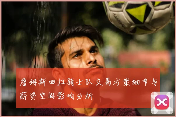 詹姆斯回归骑士队交易方案细节与薪资空间影响分析
