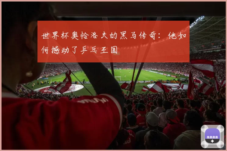 世界杯奥恰洛夫的黑马传奇：他如何撼动了乒乓王国