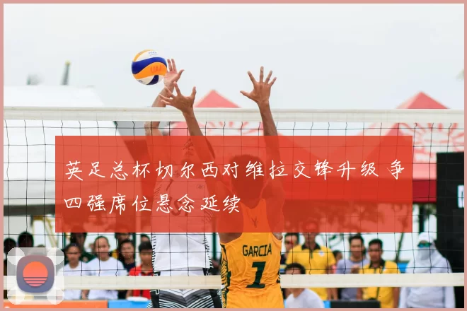 英足总杯切尔西对维拉交锋升级 争四强席位悬念延续