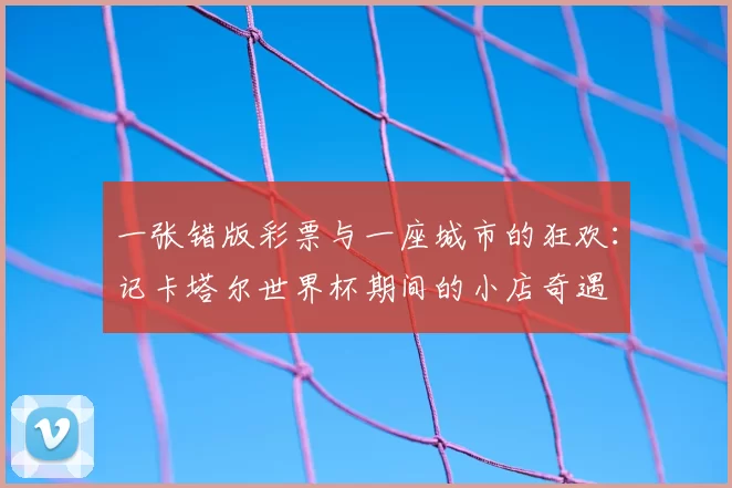 一张错版彩票与一座城市的狂欢:记卡塔尔世界杯期间的小店奇遇