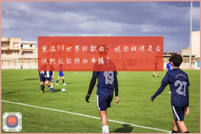 重温98世界杯歌曲：这些旋律是否依然让你热血沸腾？