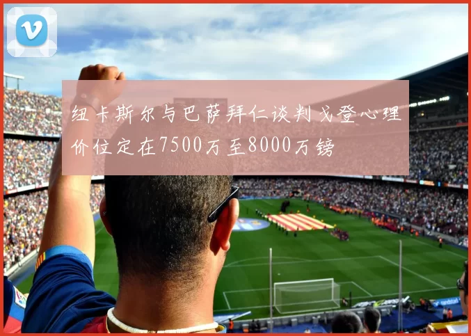 纽卡斯尔与巴萨拜仁谈判戈登心理价位定在7500万至8000万镑