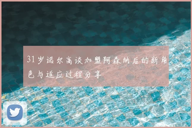 31岁诺尔高谈加盟阿森纳后的新角色与适应过程分享