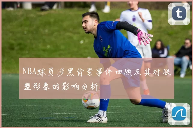 NBA球员涉黑背景事件回顾及其对联盟形象的影响分析