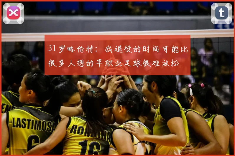 31岁略伦特：我退役的时间可能比很多人想的早职业足球很难放松