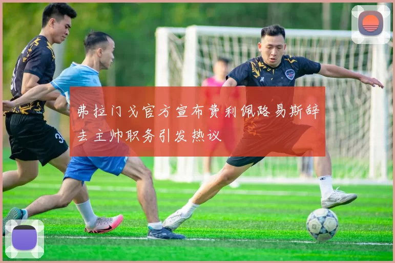 弗拉门戈官方宣布费利佩路易斯辞去主帅职务引发热议