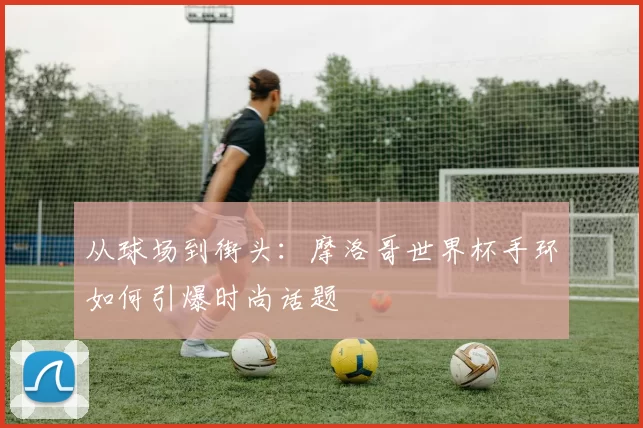 从球场到街头:摩洛哥世界杯手环如何引爆时尚话题